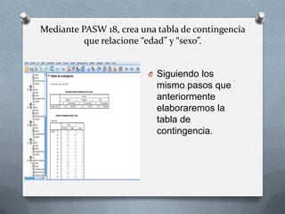 Mediante PASW 18, crea una tabla de contingencia
que relacione “edad” y “sexo”.
O Siguiendo los
mismo pasos que
anteriormente
elaboraremos la
tabla de
contingencia.
 