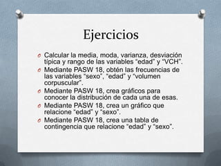 Ejercicios
O Calcular la media, moda, varianza, desviación
típica y rango de las variables “edad” y “VCH”.
O Mediante PASW 18, obtén las frecuencias de
las variables “sexo”, “edad” y “volumen
corpuscular”.
O Mediante PASW 18, crea gráficos para
conocer la distribución de cada una de esas.
O Mediante PASW 18, crea un gráfico que
relacione “edad” y “sexo”.
O Mediante PASW 18, crea una tabla de
contingencia que relacione “edad” y “sexo”.
 