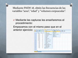 Mediante PASW 18, obtén las frecuencias de las
variables “sexo”, “edad” y “volumen corpuscular”.
O Mediante las capturas les enseñaremos el
procedimiento:
Empezamos con el mismo paso que en el
anterior ejercicio:
 