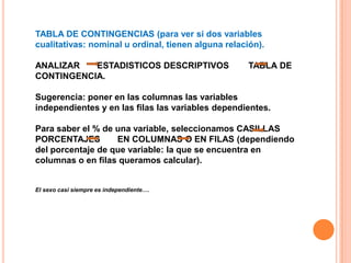 TABLA DE CONTINGENCIAS (para ver si dos variables
cualitativas: nominal u ordinal, tienen alguna relación).
ANALIZAR ESTADISTICOS DESCRIPTIVOS TABLA DE
CONTINGENCIA.
Sugerencia: poner en las columnas las variables
independientes y en las filas las variables dependientes.
Para saber el % de una variable, seleccionamos CASILLAS
PORCENTAJES EN COLUMNAS O EN FILAS (dependiendo
del porcentaje de que variable: la que se encuentra en
columnas o en filas queramos calcular).
El sexo casi siempre es independiente….
 