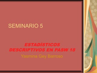SEMINARIO 5
ESTADÍSTICOS
DESCRIPTIVOS EN PASW 18
Yasmina Gey Barroso
 