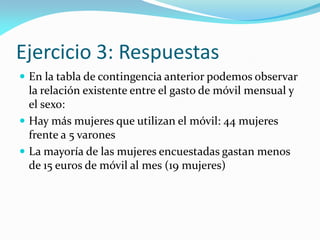 Ejercicio 3: Respuestas
 En la tabla de contingencia anterior podemos observar
la relación existente entre el gasto de móvil mensual y
el sexo:
 Hay más mujeres que utilizan el móvil: 44 mujeres
frente a 5 varones
 La mayoría de las mujeres encuestadas gastan menos
de 15 euros de móvil al mes (19 mujeres)
 