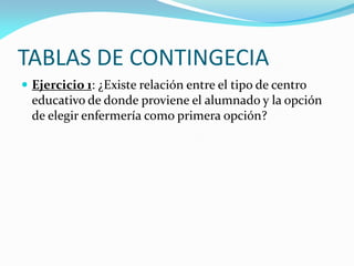 TABLAS DE CONTINGECIA
 Ejercicio 1: ¿Existe relación entre el tipo de centro
educativo de donde proviene el alumnado y la opción
de elegir enfermería como primera opción?
 