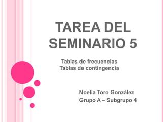 TAREA DEL
SEMINARIO 5
Noelia Toro González
Grupo A – Subgrupo 4
Tablas de frecuencias
Tablas de contingencia
 