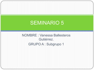 NOMBRE : Vanessa Ballesteros
Gutiérrez.
GRUPO A : Subgrupo 1
SEMINARIO 5
 
