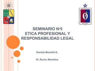 SEMINARIO Nº5
ETICA PROFESIONAL Y
RESPONSABILIDAD LEGAL
Daniela Mansilla D.
Dr. Rurico Montalva
 