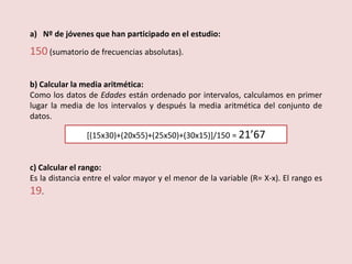 a) Nº de jóvenes que han participado en el estudio:
150 (sumatorio de frecuencias absolutas).
b) Calcular la media aritmética:
Como los datos de Edades están ordenado por intervalos, calculamos en primer
lugar la media de los intervalos y después la media aritmética del conjunto de
datos.
[(15x30)+(20x55)+(25x50)+(30x15)]/150 = 21’67
c) Calcular el rango:
Es la distancia entre el valor mayor y el menor de la variable (R= X-x). El rango es
19.
 