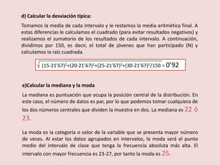 d) Calcular la desviación típica:
Tomamos la media de cada intervalo y le restamos la media aritmética final. A
estas diferencias le calculamos el cuadrado (para evitar resultados negativos) y
realizamos el sumatorio de los resultados de cada intervalo. A continuación,
dividimos por 150, es decir, el total de jóvenes que han participado (N) y
calculamos la raíz cuadrada.
(15-21’67)2+(20-21’67)2+(25-21’67)2+(30-21’67)2/150 = 0’92
e)Calcular la mediana y la moda
La mediana es puntuación que ocupa la posición central de la distribución. En
este caso, el número de datos es par, por lo que podemos tomar cualquiera de
los dos números centrales que dividen la muestra en dos. La mediana es 22 ó
23.
La moda es la categoría o valor de la variable que se presenta mayor número
de veces. Al estar los datos agrupados en intervalos, la moda será el punto
medio del intervalo de clase que tenga la frecuencia absoluta más alta. El
intervalo con mayor frecuencia es 23-27, por tanto la moda es 25.
 
