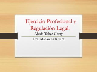 Ejercicio Profesional y
Regulación Legal.
Alexis Tobar Garay
Dra. Macarena Rivera
 