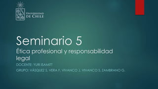 Seminario 5
Ética profesional y responsabilidad
legal
DOCENTE: YURI ISAMITT
GRUPO: VÁSQUEZ S, VERA F, VIVANCO J, VIVANCO S, ZAMBRANO G.
 