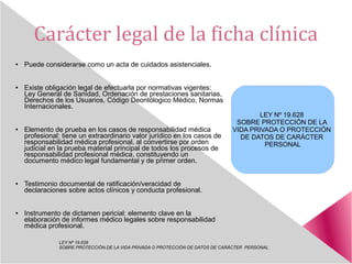 Carácter legal de la ficha clínica
● Puede considerarse como un acta de cuidados asistenciales.
● Existe obligación legal de efectuarla por normativas vigentes:
Ley General de Sanidad, Ordenación de prestaciones sanitarias,
Derechos de los Usuarios, Código Deontólogico Médico, Normas
Internacionales.
● Elemento de prueba en los casos de responsabilidad médica
profesional: tiene un extraordinario valor jurídico en los casos de
responsabilidad médica profesional, al convertirse por orden
judicial en la prueba material principal de todos los procesos de
responsabilidad profesional médica, constituyendo un
documento médico legal fundamental y de primer orden.
● Testimonio documental de ratificación/veracidad de
declaraciones sobre actos clínicos y conducta profesional.
● Instrumento de dictamen pericial: elemento clave en la
elaboración de informes médico legales sobre responsabilidad
médica profesional.
LEY Nº 19.628
SOBRE PROTECCIÓN DE LA VIDA PRIVADA O PROTECCIÓN DE DATOS DE CARÁCTER PERSONAL
LEY Nº 19.628
SOBRE PROTECCIÓN DE LA
VIDA PRIVADA O PROTECCIÓN
DE DATOS DE CARÁCTER
PERSONAL
 