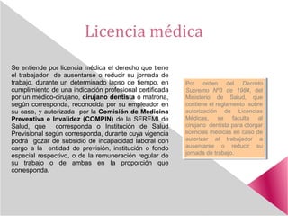 Licencia médica
Se entiende por licencia médica el derecho que tiene
el trabajador de ausentarse o reducir su jornada de
trabajo, durante un determinado lapso de tiempo, en
cumplimiento de una indicación profesional certificada
por un médico-cirujano, cirujano dentista o matrona,
según corresponda, reconocida por su empleador en
su caso, y autorizada por la Comisión de Medicina
Preventiva e Invalidez (COMPIN) de la SEREMI de
Salud, que corresponda o Institución de Salud
Previsional según corresponda, durante cuya vigencia
podrá gozar de subsidio de incapacidad laboral con
cargo a la entidad de previsión, institución o fondo
especial respectivo, o de la remuneración regular de
su trabajo o de ambas en la proporción que
corresponda.
Por orden del Decreto
Supremo Nº3 de 1984, del
Ministerio de Salud, que
contiene el reglamento sobre
autorización de Licencias
Médicas, se faculta al
cirujano dentista para otorgar
licencias médicas en caso de
autorizar al trabajador a
ausentarse o reducir su
jornada de trabajo.
Por orden del Decreto
Supremo Nº3 de 1984, del
Ministerio de Salud, que
contiene el reglamento sobre
autorización de Licencias
Médicas, se faculta al
cirujano dentista para otorgar
licencias médicas en caso de
autorizar al trabajador a
ausentarse o reducir su
jornada de trabajo.
 