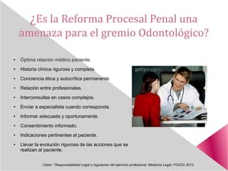 ¿Es la Reforma Procesal Penal una
amenaza para el gremio Odontológico?
● Óptima relación médico paciente.
● Historia clínica rigurosa y completa.
● Conciencia ética y autocrítica permanente.
● Relación entre profesionales.
● Interconsultas en casos complejos.
● Enviar a especialista cuando corresponda.
● Informar adecuada y oportunamente.
● Consentimiento informado.
● Indicaciones pertinentes al paciente.
● Llevar la evolución rigurosa de las acciones que se
realizan al paciente.
Clase “ Responsabilidad Legal y regulación del ejercicio profesional. Medicina Legal, FOUCh 2013
 