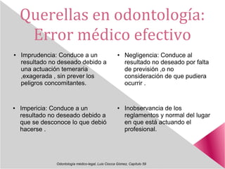Querellas en odontología:
Error médico efectivo
Odontología médico-legal, Luis Ciocca Gómez, Capítulo 59
● Imprudencia: Conduce a un
resultado no deseado debido a
una actuación temeraria
,exagerada , sin prever los
peligros concomitantes.
● Negligencia: Conduce al
resultado no deseado por falta
de previsión ,o no
consideración de que pudiera
ocurrir .
● Inobservancia de los
reglamentos y normal del lugar
en que está actuando el
profesional.
● Impericia: Conduce a un
resultado no deseado debido a
que se desconoce lo que debió
hacerse .
 
