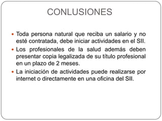 CONLUSIONES
 Toda persona natural que reciba un salario y no
esté contratada, debe iniciar actividades en el SII.
 Los profesionales de la salud además deben
presentar copia legalizada de su título profesional
en un plazo de 2 meses.
 La iniciación de actividades puede realizarse por
internet o directamente en una oficina del SII.
 