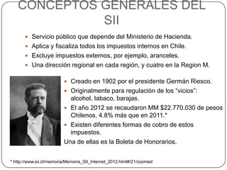 CONCEPTOS GENERALES DEL
SII
 Servicio público que depende del Ministerio de Hacienda.
 Aplica y fiscaliza todos los impuestos internos en Chile.
 Excluye impuestos externos, por ejemplo, aranceles.
 Una dirección regional en cada región, y cuatro en la Region M.
 Creado en 1902 por el presidente Germán Riesco.
 Originalmente para regulación de los “vicios”:
alcohol, tabaco, barajas.
 El año 2012 se recaudaron MM $22.770.030 de pesos
Chilenos, 4.8% más que en 2011.*
 Existen diferentes formas de cobro de estos
impuestos.
Una de ellas es la Boleta de Honorarios.
* http://www.sii.cl/memoria/Memoria_SII_Internet_2012.html#/21/zoomed
 