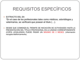 REQUISITOS ESPECÍFICOS
 EXTRACTO DEL SII:
“En el caso de los profesionales tales como médicos, odontólogos y
veterinarios, se verificará que posean el título (…).
 DESDE QUE COMIENZA EL TRÁMITE DE INICIACIÓN DE ACTIVIDADES HASTA LA
PRESENTACIÓN DEL TÍTULO PROFESIONAL EN LA UNIDAD CORRESPONDIENTE
(COPIA LEGALIZADA) PUEDE PASAR UN MÁXIMO DE 2 MESES. (información
recogida telefónicamente).
 