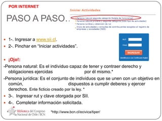 PASO A PASO…
 1-. Ingresar a www.sii.cl.
 2-. Pinchar en “Iniciar actividades”.
 ¡Ojo!:
-Persona natural: Es el individuo capaz de tener y contraer derecho y
obligaciones ejercidas por él mismo.*
-Persona jurídica: Es el conjunto de individuos que se unen con un objetivo en
común, dispuestos a cumplir deberes y ejercer
derechos. Ente ficticio creado por la ley. *
 3-. Ingresar rut y clave otorgada por SII.
 4-. Completar información solicitada.
*http://www.bcn.cl/ecivica/tiper/
POR INTERNET
 