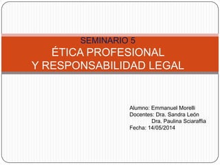 SEMINARIO 5
ÉTICA PROFESIONAL
Y RESPONSABILIDAD LEGAL
Alumno: Emmanuel Morelli
Docentes: Dra. Sandra León
Dra. Paulina Sciaraffia
Fecha: 14/05/2014
 