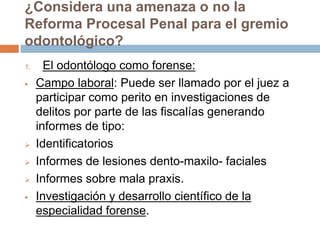 1. El odontólogo como forense:
 Campo laboral: Puede ser llamado por el juez a
participar como perito en investigaciones de
delitos por parte de las fiscalías generando
informes de tipo:
 Identificatorios
 Informes de lesiones dento-maxilo- faciales
 Informes sobre mala praxis.
 Investigación y desarrollo científico de la
especialidad forense.
¿Considera una amenaza o no la
Reforma Procesal Penal para el gremio
odontológico?
 