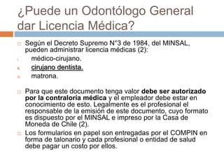 ¿Puede un Odontólogo General
dar Licencia Médica?
 Según el Decreto Supremo N°3 de 1984, del MINSAL,
pueden administrar licencia médicas (2):
i. médico-cirujano.
ii. cirujano dentista.
iii. matrona.
 Para que este documento tenga valor debe ser autorizado
por la contraloría médica y el empleador debe estar en
conocimiento de esto. Legalmente es el profesional el
responsable de la emisión de este documento, cuyo formato
es dispuesto por el MINSAL e impreso por la Casa de
Moneda de Chile (2).
 Los formularios en papel son entregadas por el COMPIN en
forma de talonario y cada profesional o entidad de salud
debe pagar un costo por ellos.
 