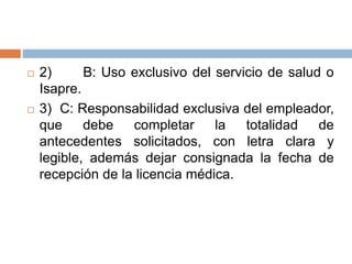  2) B: Uso exclusivo del servicio de salud o
Isapre.
 3) C: Responsabilidad exclusiva del empleador,
que debe completar la totalidad de
antecedentes solicitados, con letra clara y
legible, además dejar consignada la fecha de
recepción de la licencia médica.
 