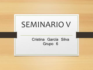 SEMINARIO V 
Cristina García Silva 
Grupo 6 
 