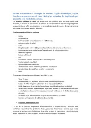 Define brevemente el concepto de anciano frágil e identifique, según los datos expuestos en el caso clínico los criterios de fragilidad que presenta esta cuidadora anciana. 
Las personas frágiles o de riesgo son las personas que debido a tener una enfermedad muy avanzada, a factores de tipo social o de pérdida de salud, tienen un elevado riesgo de perder su autonomía, de sufrir complicaciones en su estado de salud, de morir o de ingresar en una institución si no reciben la ayuda adecuada. 
Predictores de fragilidad en ancianos: 
- Caídas 
- Incontinencia 
- Polimedicación: consumo de más de 3-5 fármacos 
- Autopercepción de salud 
- AVD 
- Hospitalización: entre 5-10 ingresos hospitalarios; 1-2 semanas y >4 semanas. 
- Patologías: por enfermedad aguda/reagudización de enfermedad crónica 
- Deterioro cognitivo 
- Estado nutricional 
- UPP 
- Parámetros clínicos: alteración de la albúmina y vit D 
- Trastornos de la movilidad 
- Problemas visuales y auditivos 
- Trastornos del estado del ánimo/problemas psicológicos 
- Características demográficas, sociales y ambientales 
- Edad 
En este caso, Margarita se considera anciana frágil ya que: 
- Tiene 78 años 
- Polimedicada: AAS, enalapril, atorvastatina, omeprazol y bisoprolol. 
- Padece de HTA, dislipemia y deterioro de la circulación de MMII. 
- Cuida día y noche de su marido hospitalizado (considerado anciano geriátrico) 
- Se encuentra ansiosa, deprimida y sin esperanzas. Además se encuentra cansada, física y psicológicamente, pero refiere que quiere seguir cuidando de él. (Índice de esfuerzo elevado) 
- Sin apoyo social. Tan solo recibe la ayuda de una sobrina y su cuñada. 
- Cuentan con la pensión de jubilación de su marido. 
1. Complete la VGI de este caso 
La VGI es un proceso diagnostico multidimensional e interdisciplinario, diseñado para identificar y cuantificar los problemas físicos, psíquicos, funcionales y sociales que pueda presentar el anciano, con el objeto de desarrollar un plan de tratamiento y seguimiento de dichos problemas así como la óptima utilización de recursos para afrontarlos.  