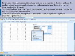 La tercera y última tarea que debemos hacer consiste en la creación de distintos gráficos, dos
de ellos, con variables nominales, siendo uno en forma de diagrama de sectores y el otro
como un diagrama de barras.
Yo he elegido la variable “sexo” para representarla como diagrama de sectores. Para ello, he
realizado el siguiente procedimiento:
Analizar → estadísticos descriptivos → frecuencias → sexo → gráficos → gráficos
circulares → porcentajes.
 