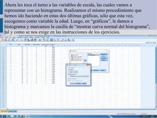 Ahora les toca el turno a las variables de escala, las cuales vamos a
representar con un histograma. Realizamos el mismo procedimiento que
hemos ido haciendo en estas dos últimas gráficas, sólo que esta vez,
escogemos como variable la edad. Luego, en “gráficos”, le damos a
histograma y marcamos la casilla de “mostrar curva normal del histograma”,
tal y como se nos exige en las instrucciones de los ejercicios.
 