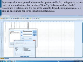Repetimos el mismo procedimiento en la siguiente tabla de contingencia, en este
caso, vamos a relacionar las variables “Sexo” y “salario anual percibido”.
Colocamos el salario en la fila por ser la variable dependiente nuevamente, y el
sexo en la columna por ser la variable independiente.
 