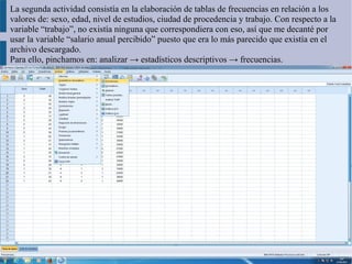 La segunda actividad consistía en la elaboración de tablas de frecuencias en relación a los
valores de: sexo, edad, nivel de estudios, ciudad de procedencia y trabajo. Con respecto a la
variable “trabajo”, no existía ninguna que correspondiera con eso, así que me decanté por
usar la variable “salario anual percibido” puesto que era lo más parecido que existía en el
archivo descargado.
Para ello, pinchamos en: analizar → estadísticos descriptivos → frecuencias.
 