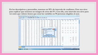 En los descriptivos y percentiles, tenemos un 95% de intervalo de confianza. Este nos sirve
para explicar que tenemos un margen de error del 5%. Con ello, este intervalo nos sirve para
ver entre que valores tienen que estar las variables en 95 personas elegidas al azar.
 