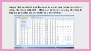 Luego otra actividad que hicimos es crear una nueva variable, el
índice de masa corporal (IMC), con el peso y la talla, obteniendo
al igual que antes los descriptivos y percentiles.
 
