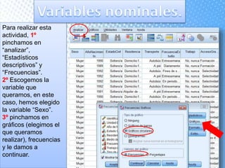 Para realizar esta
actividad, 1º
pinchamos en
“analizar”,
“Estadísticos
descriptivos” y
“Frecuencias”.
2º Escogemos la
variable que
queramos, en este
caso, hemos elegido
la variable “Sexo”.
3º pinchamos en
gráficos (elegimos el
que queramos
realizar), frecuencias
y le damos a
continuar.
 