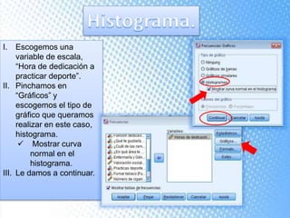 I. Escogemos una
variable de escala,
“Hora de dedicación a
practicar deporte”.
II. Pinchamos en
“Gráficos” y
escogemos el tipo de
gráfico que queramos
realizar en este caso,
histograma.
 Mostrar curva
normal en el
histograma.
III. Le damos a continuar.
 