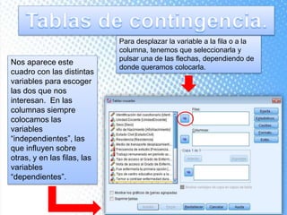 Nos aparece este
cuadro con las distintas
variables para escoger
las dos que nos
interesan. En las
columnas siempre
colocamos las
variables
“independientes”, las
que influyen sobre
otras, y en las filas, las
variables
“dependientes”.
Para desplazar la variable a la fila o a la
columna, tenemos que seleccionarla y
pulsar una de las flechas, dependiendo de
donde queramos colocarla.
 