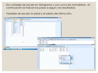 - Dos variables de escala en histograma y con curva de normalidad. (A
continuación se indican los pasos a seguir y los resultados).
- Variables de escala: la edad y el salario del último año.
 
