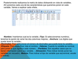 Posteriormente realizamos la matriz de datos clickeando en vista de variables.
Ahí ponemos cada una de las características que queremos poner en cada
variable. Vamos a explicar cada viñeta.
-Nombre: Insertamos cual es la variable.;-Tipo: Si seleccionamos numérico,
tenemos la opción de variar las dos columnas mejores. ;-Anchura: Los dígitos que
puede tener la variable.;
-Decimales: Para seleccionar el número de decimales que puede tener la variable.;
-Etiqueta: Para especificar más el nombre. ;-Valores: Cuando la variable es nominal,
para poner lo que significa cada número. ; -Perdidos: Son aquellos casos que no
tienen información sobre esa variable. ; -Alineación: Para indicar donde poner las
variables en recuadro; -Medida: Para indicar el tipo de variable que es(nominal, escala
u ordinal).
 