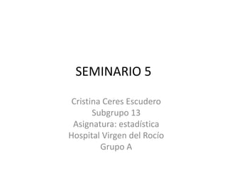 SEMINARIO 5
Cristina Ceres Escudero
Subgrupo 13
Asignatura: estadística
Hospital Virgen del Rocío
Grupo A
 