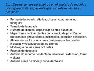 6b. ¿Cuáles son los parámetros en el análisis de modelos
por separado de su paciente que son relevantes en su
oclusión?
●
Forma de la arcada: elíptica, circular, cuadrangular,
triangular
●
Tamaño de la arcada
●
Número de dientes: especificar dientes ausentes
●
Migraciones: indicar dientes con cambio de posición por
rotaciones o giroversiones, inclinación, extrusión o intrusión.
●
Alineación: se traza una línea que pasa por los bordes
incisales y vestibulares de los dientes
●
Morfología de las caras oclusales
●
Facetas de desgaste
●
Análisis de reborde desdentado: ubicación, extensión, forma
y altura
●
Análisis curva de Spee y curva de Wilson
 