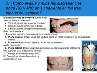 7. ¿Cómo evalúa y mide las discrepancias
entre RC y MIC en su paciente en los tres
planos del espacio?
El deslizamiento en céntrica puede tener
tres sentidos en el espacio:
● Vertical: puede ser superior o inferior.
● Sagital: puede ser mesial o distal.
● Lateral: puede ser ipsi o contralateral
Para medir se debe
1° Llevar los modelos hasta contacto prematuro luego:
1. Plano sagital: Trazar una línea vertical entre un molar superior y su antagonista
inferior.
2. Plano vertical: Anotar el punto inicial del movimiento
(en la púa suelta)
3. Plano lateral: Hacer una línea coincidente entre dos piezas anteriores,
una superior y su antagonista inferior.
2º. Deslizar los modelos hasta MIC.
3º. Determinar el desplazamiento y
cuantificar en mm.
 