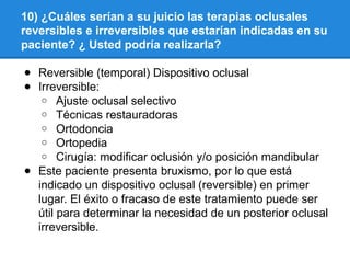 10) ¿Cuáles serían a su juicio las terapias oclusales
reversibles e irreversibles que estarían indicadas en su
paciente? ¿ Usted podría realizarla?
● Reversible (temporal) Dispositivo oclusal
● Irreversible:
o Ajuste oclusal selectivo
o Técnicas restauradoras
o Ortodoncia
o Ortopedia
o Cirugía: modificar oclusión y/o posición mandibular
● Este paciente presenta bruxismo, por lo que está
indicado un dispositivo oclusal (reversible) en primer
lugar. El éxito o fracaso de este tratamiento puede ser
útil para determinar la necesidad de un posterior oclusal
irreversible.
 