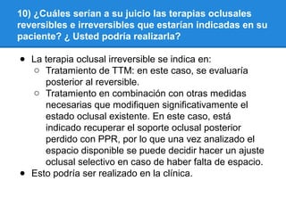 10) ¿Cuáles serían a su juicio las terapias oclusales
reversibles e irreversibles que estarían indicadas en su
paciente? ¿ Usted podría realizarla?
● La terapia oclusal irreversible se indica en:
o Tratamiento de TTM: en este caso, se evaluaría
posterior al reversible.
o Tratamiento en combinación con otras medidas
necesarias que modifiquen significativamente el
estado oclusal existente. En este caso, está
indicado recuperar el soporte oclusal posterior
perdido con PPR, por lo que una vez analizado el
espacio disponible se puede decidir hacer un ajuste
oclusal selectivo en caso de haber falta de espacio.
● Esto podría ser realizado en la clínica.
 