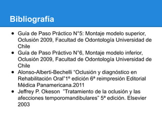 Bibliografía
● Guía de Paso Práctico N°5: Montaje modelo superior,
Oclusión 2009, Facultad de Odontología Universidad de
Chile
● Guía de Paso Práctivo N°6, Montaje modelo inferior,
Oclusión 2009, Facultad de Odontología Universidad de
Chile
● Alonso-Alberti-Bechelli “Oclusión y diagnóstico en
Rehabilitación Oral”1º edición 6ª reimpresión Editorial
Médica Panamericana.2011
● Jeffrey P. Okeson ”Tratamiento de la oclusión y las
afecciones temporomandibulares” 5ª edición. Elsevier
2003
 