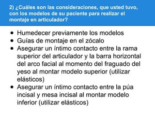 2) ¿Cuáles son las consideraciones, que usted tuvo,
con los modelos de su paciente para realizar el
montaje en articulador?
● Humedecer previamente los modelos
● Guías de montaje en el zócalo
● Asegurar un íntimo contacto entre la rama
superior del articulador y la barra horizontal
del arco facial al momento del fraguado del
yeso al montar modelo superior (utilizar
elásticos)
● Asegurar un íntimo contacto entre la púa
incisal y mesa incisal al montar modelo
inferior (utilizar elásticos)
 