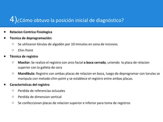 4)¿Cómo obtuvo la posición inicial de diagnóstico?
● Relacion Centrica Fisiologica
● Tecnica de deprogramación:
o Se utilizaron tórulas de algodón por 10 minutos en zona de incisivos.
o Chin Point
● Técnica de registro
o Maxilar: Se realizo el registro con arco facial a boca cerrada, uniendo la placa de relacion
superior con la galleta de cera
o Mandibula: Registro con ambas placas de relacion en boca, luego de deprogramar con torulas se
manipula con metodo chin-point y se establece el registro entre ambas placas.
● Caracteristicas del registro
o Perdida de referencias oclusales
o Perdida de dimension vertical
o Se confeccionan placas de relacion superior e inferior para toma de registros
 
