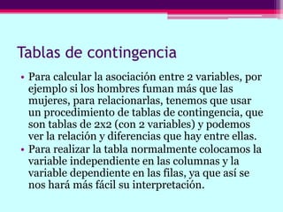 Tablas de contingencia
• Para calcular la asociación entre 2 variables, por
ejemplo si los hombres fuman más que las
mujeres, para relacionarlas, tenemos que usar
un procedimiento de tablas de contingencia, que
son tablas de 2x2 (con 2 variables) y podemos
ver la relación y diferencias que hay entre ellas.
• Para realizar la tabla normalmente colocamos la
variable independiente en las columnas y la
variable dependiente en las filas, ya que así se
nos hará más fácil su interpretación.
 