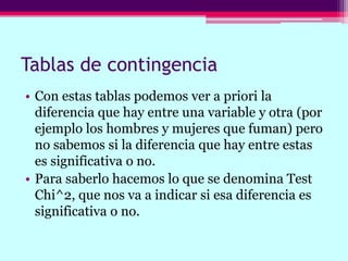 Tablas de contingencia
• Con estas tablas podemos ver a priori la
diferencia que hay entre una variable y otra (por
ejemplo los hombres y mujeres que fuman) pero
no sabemos si la diferencia que hay entre estas
es significativa o no.
• Para saberlo hacemos lo que se denomina Test
Chi^2, que nos va a indicar si esa diferencia es
significativa o no.
 