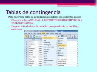 Tablas de contingencia
• Para hacer una tabla de contingencia seguimos los siguientes pasos:
▫ Clicamos sobre ANALIZAR  ESTADÍSTICOS DESCRIPTIVOS
TABLAS CRUZADAS
▫ Después introducimos la variable correspondiente en las filas y
columnas
 